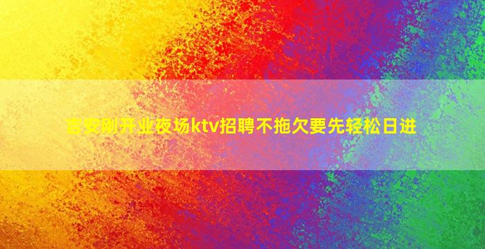 吉安刚开业夜场ktv招聘不拖欠要先轻松日进